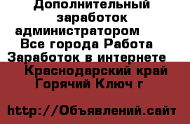 Дополнительный заработок администратором!!!! - Все города Работа » Заработок в интернете   . Краснодарский край,Горячий Ключ г.